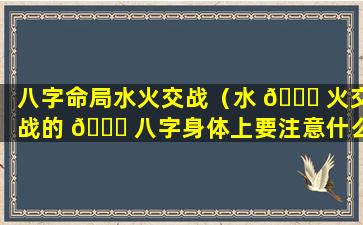 八字命局水火交战（水 🐕 火交战的 🐒 八字身体上要注意什么）